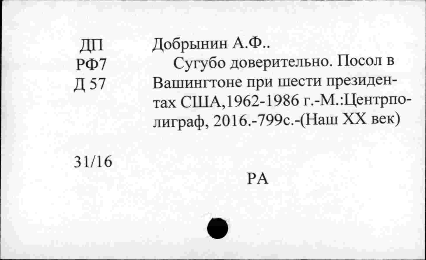 ﻿ДИ	Добрынин А.Ф..
РФ7	Сугубо доверительно. Посол в
Д 57 Вашингтоне при шести президентах США, 1962-1986 г.-М.:Центрпо-лиграф, 2016.-799с.-(Наш XX век)
31/16
РА